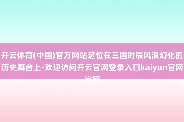 开云体育(中国)官方网站这位在三国时辰风浪幻化的历史舞台上-欢迎访问开云官网登录入口kaiyun官网