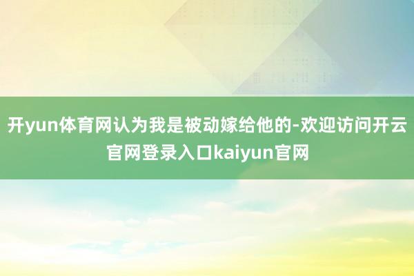 开yun体育网认为我是被动嫁给他的-欢迎访问开云官网登录入口kaiyun官网