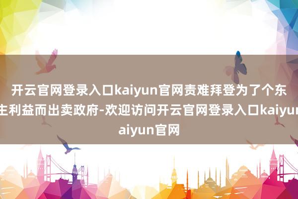 开云官网登录入口kaiyun官网责难拜登为了个东说念主利益而出卖政府-欢迎访问开云官网登录入口kaiyun官网