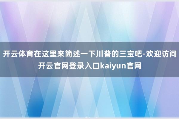 开云体育在这里来简述一下川普的三宝吧-欢迎访问开云官网登录入口kaiyun官网