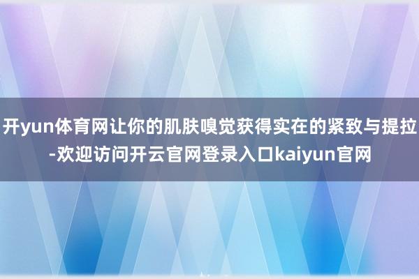 开yun体育网让你的肌肤嗅觉获得实在的紧致与提拉-欢迎访问开云官网登录入口kaiyun官网