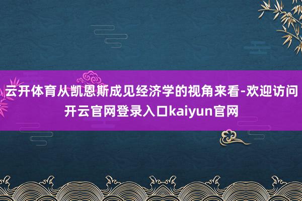 云开体育从凯恩斯成见经济学的视角来看-欢迎访问开云官网登录入口kaiyun官网