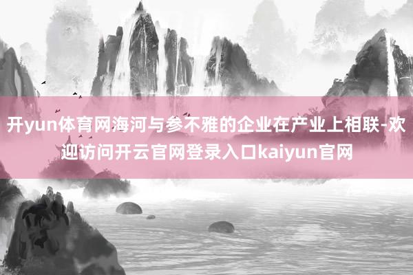 开yun体育网海河与参不雅的企业在产业上相联-欢迎访问开云官网登录入口kaiyun官网