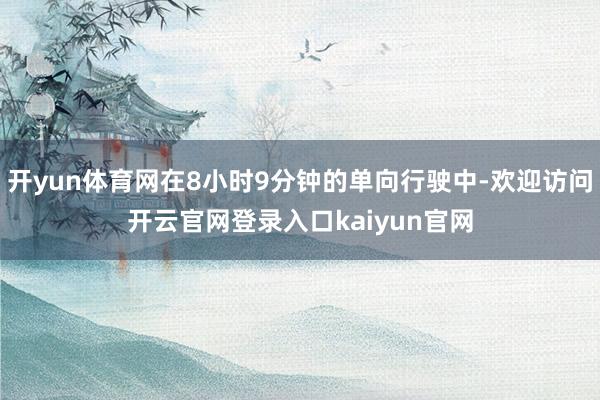 开yun体育网在8小时9分钟的单向行驶中-欢迎访问开云官网登录入口kaiyun官网