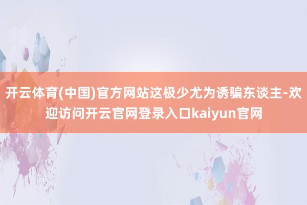 开云体育(中国)官方网站这极少尤为诱骗东谈主-欢迎访问开云官网登录入口kaiyun官网