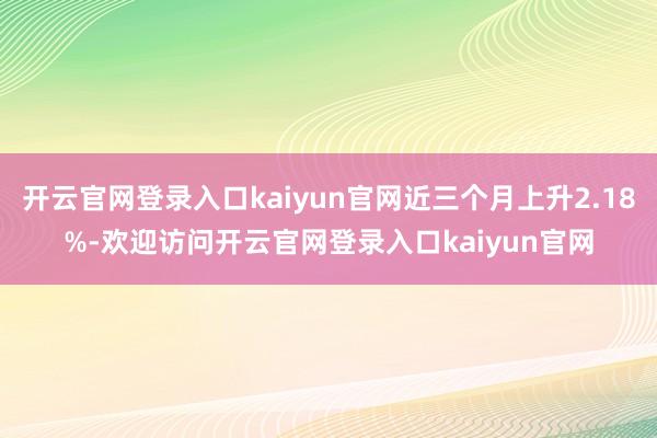 开云官网登录入口kaiyun官网近三个月上升2.18%-欢迎访问开云官网登录入口kaiyun官网