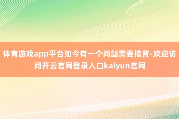 体育游戏app平台如今有一个问题需要措置-欢迎访问开云官网登录入口kaiyun官网