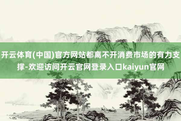 开云体育(中国)官方网站都离不开消费市场的有力支撑-欢迎访问开云官网登录入口kaiyun官网