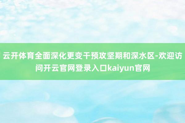 云开体育全面深化更变干预攻坚期和深水区-欢迎访问开云官网登录入口kaiyun官网