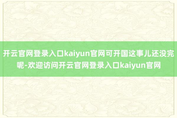 开云官网登录入口kaiyun官网可开国这事儿还没完呢-欢迎访问开云官网登录入口kaiyun官网