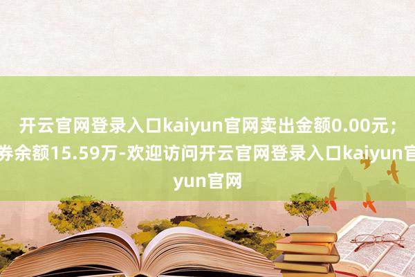 开云官网登录入口kaiyun官网卖出金额0.00元；融券余额15.59万-欢迎访问开云官网登录入口kaiyun官网