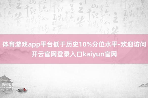 体育游戏app平台低于历史10%分位水平-欢迎访问开云官网登录入口kaiyun官网