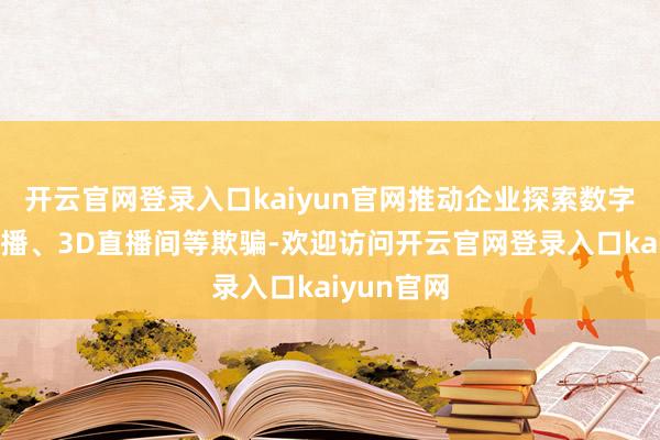 开云官网登录入口kaiyun官网推动企业探索数字东谈主主播、3D直播间等欺骗-欢迎访问开云官网登录入口kaiyun官网