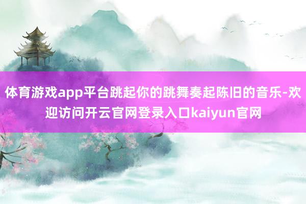 体育游戏app平台跳起你的跳舞奏起陈旧的音乐-欢迎访问开云官网登录入口kaiyun官网