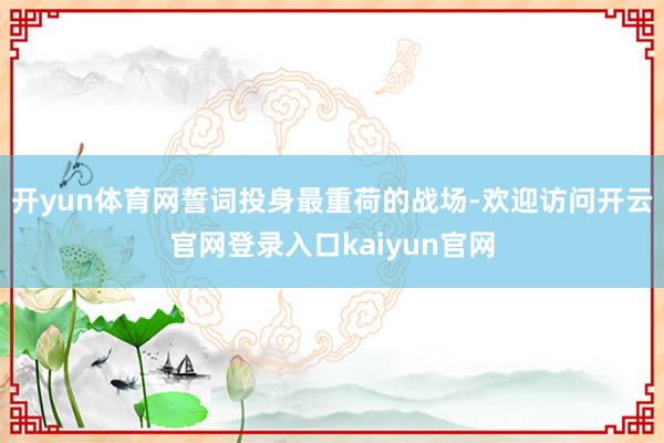 开yun体育网誓词投身最重荷的战场-欢迎访问开云官网登录入口kaiyun官网