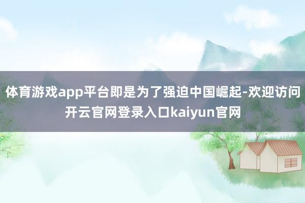 体育游戏app平台即是为了强迫中国崛起-欢迎访问开云官网登录入口kaiyun官网