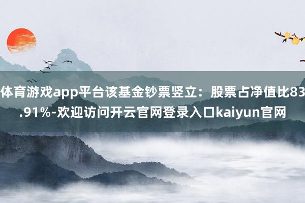 体育游戏app平台该基金钞票竖立：股票占净值比83.91%-欢迎访问开云官网登录入口kaiyun官网