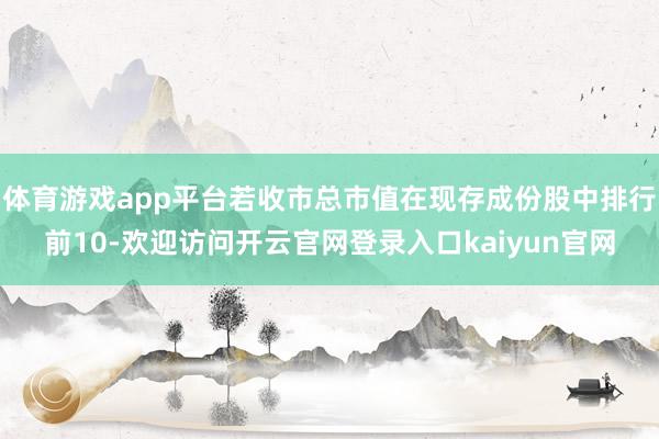 体育游戏app平台若收市总市值在现存成份股中排行前10-欢迎访问开云官网登录入口kaiyun官网