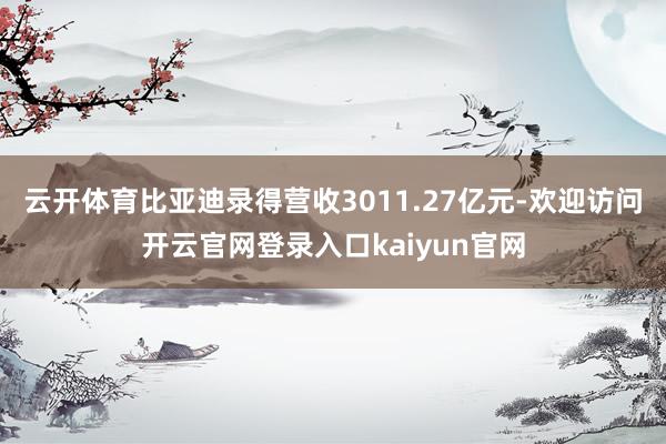 云开体育比亚迪录得营收3011.27亿元-欢迎访问开云官网登录入口kaiyun官网