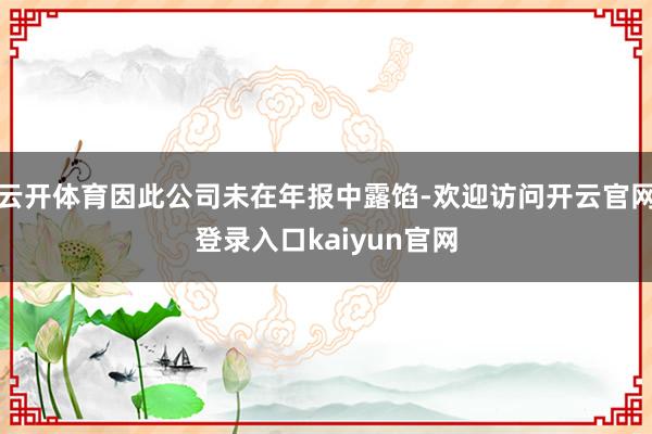 云开体育因此公司未在年报中露馅-欢迎访问开云官网登录入口kaiyun官网