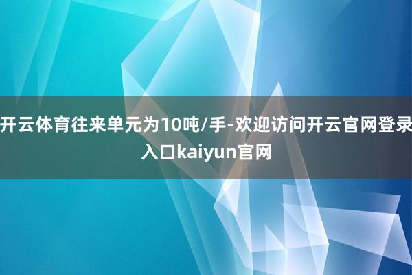 开云体育往来单元为10吨/手-欢迎访问开云官网登录入口kaiyun官网