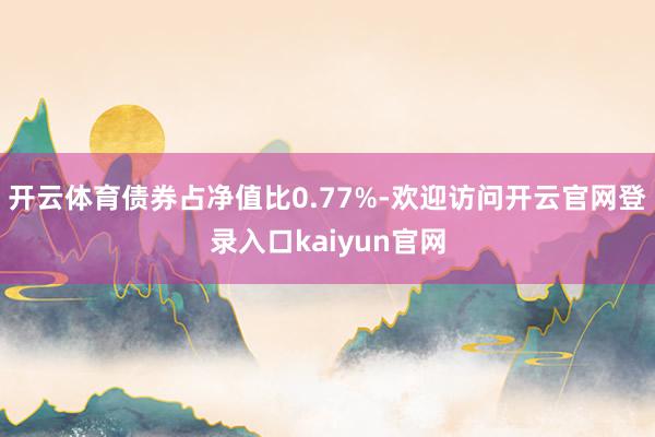 开云体育债券占净值比0.77%-欢迎访问开云官网登录入口kaiyun官网