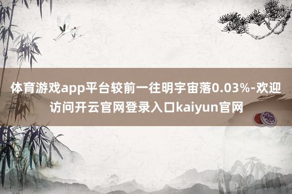 体育游戏app平台较前一往明宇宙落0.03%-欢迎访问开云官网登录入口kaiyun官网