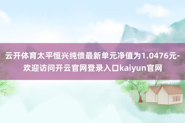 云开体育太平恒兴纯债最新单元净值为1.0476元-欢迎访问开云官网登录入口kaiyun官网