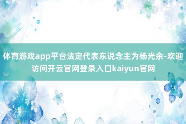 体育游戏app平台法定代表东说念主为杨光余-欢迎访问开云官网登录入口kaiyun官网