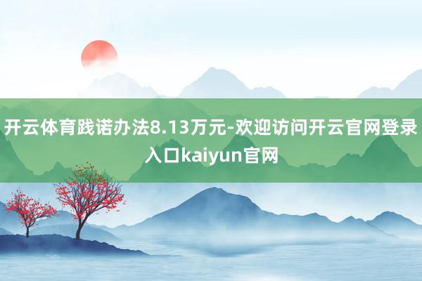 开云体育践诺办法8.13万元-欢迎访问开云官网登录入口kaiyun官网