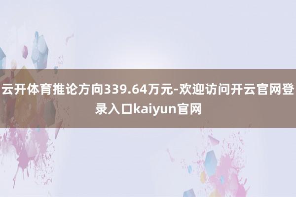 云开体育推论方向339.64万元-欢迎访问开云官网登录入口kaiyun官网