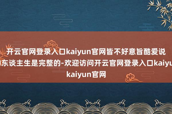 开云官网登录入口kaiyun官网皆不好意旨酷爱说我方的东谈主生是完整的-欢迎访问开云官网登录入口kaiyun官网