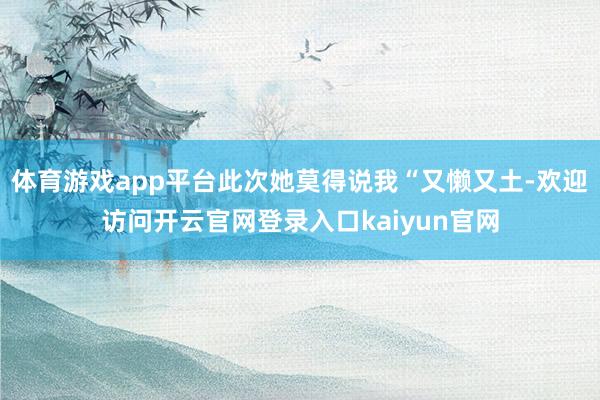 体育游戏app平台此次她莫得说我“又懒又土-欢迎访问开云官网登录入口kaiyun官网