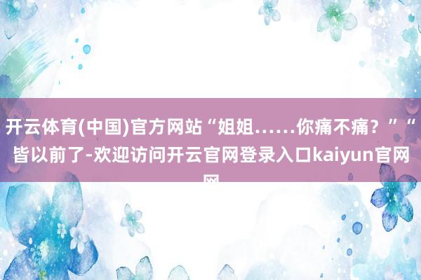 开云体育(中国)官方网站“姐姐……你痛不痛？”“皆以前了-欢迎访问开云官网登录入口kaiyun官网