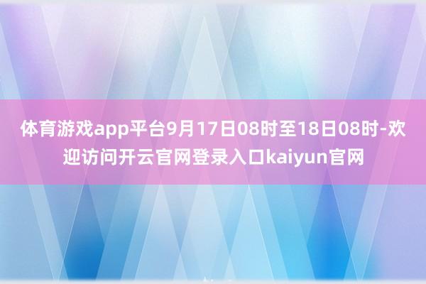 体育游戏app平台9月17日08时至18日08时-欢迎访问开云官网登录入口kaiyun官网