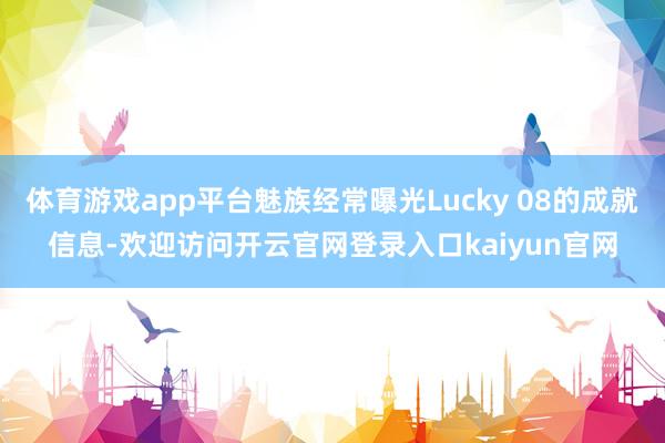 体育游戏app平台魅族经常曝光Lucky 08的成就信息-欢迎访问开云官网登录入口kaiyun官网