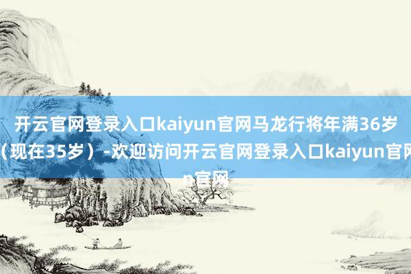 开云官网登录入口kaiyun官网马龙行将年满36岁（现在35岁）-欢迎访问开云官网登录入口kaiyun官网