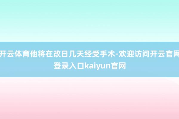 开云体育他将在改日几天经受手术-欢迎访问开云官网登录入口kaiyun官网