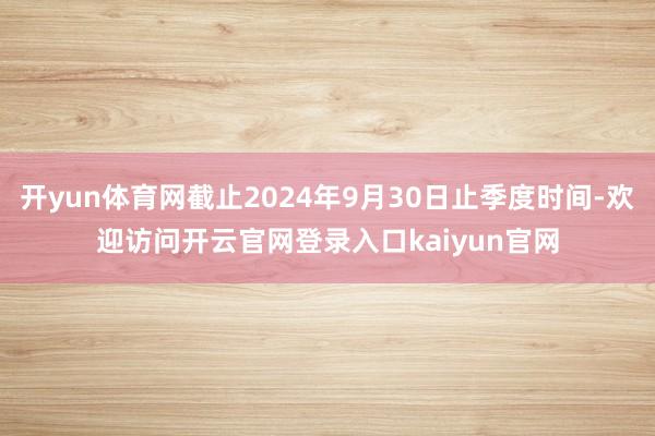 开yun体育网截止2024年9月30日止季度时间-欢迎访问开云官网登录入口kaiyun官网