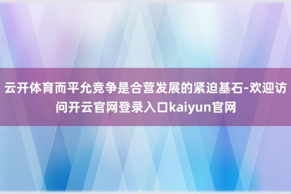 云开体育而平允竞争是合营发展的紧迫基石-欢迎访问开云官网登录入口kaiyun官网