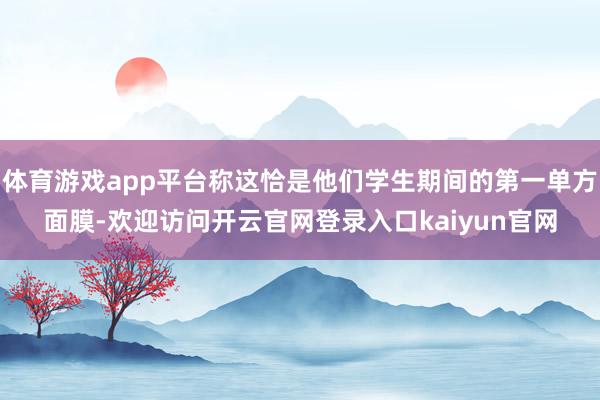 体育游戏app平台称这恰是他们学生期间的第一单方面膜-欢迎访问开云官网登录入口kaiyun官网