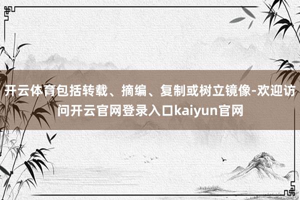 开云体育包括转载、摘编、复制或树立镜像-欢迎访问开云官网登录入口kaiyun官网