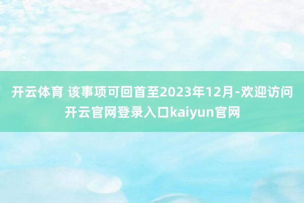 开云体育 该事项可回首至2023年12月-欢迎访问开云官网登录入口kaiyun官网