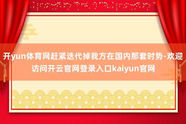 开yun体育网赶紧迭代掉我方在国内那套时势-欢迎访问开云官网登录入口kaiyun官网