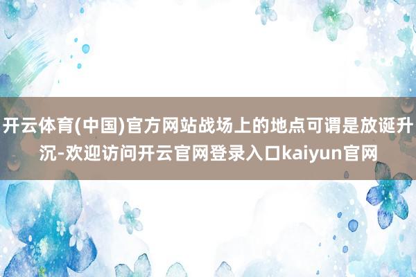 开云体育(中国)官方网站战场上的地点可谓是放诞升沉-欢迎访问开云官网登录入口kaiyun官网