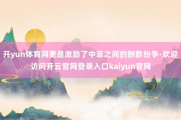 开yun体育网更是激励了中菲之间的酬酢纷争-欢迎访问开云官网登录入口kaiyun官网