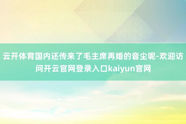 云开体育国内还传来了毛主席再婚的音尘呢-欢迎访问开云官网登录入口kaiyun官网