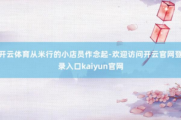 开云体育从米行的小店员作念起-欢迎访问开云官网登录入口kaiyun官网