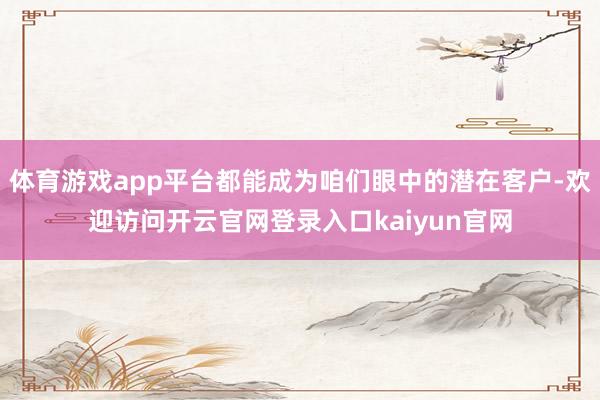 体育游戏app平台都能成为咱们眼中的潜在客户-欢迎访问开云官网登录入口kaiyun官网