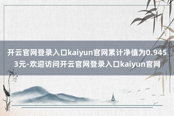 开云官网登录入口kaiyun官网累计净值为0.9453元-欢迎访问开云官网登录入口kaiyun官网